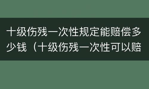 十级伤残一次性规定能赔偿多少钱（十级伤残一次性可以赔多少钱?）