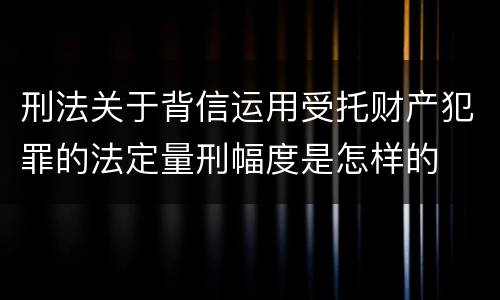 刑法关于背信运用受托财产犯罪的法定量刑幅度是怎样的