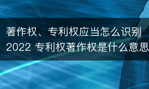 著作权、专利权应当怎么识别2022 专利权著作权是什么意思