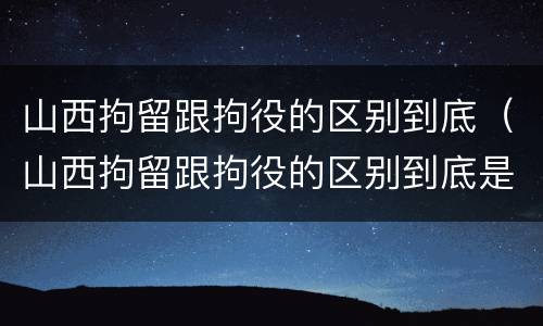 山西拘留跟拘役的区别到底（山西拘留跟拘役的区别到底是什么）