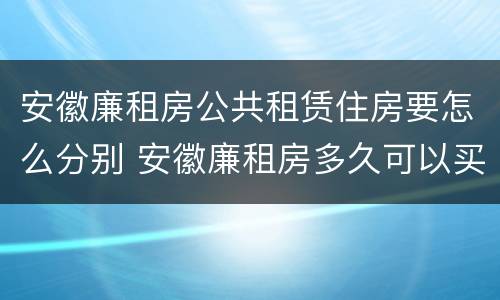 安徽廉租房公共租赁住房要怎么分别 安徽廉租房多久可以买下来