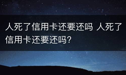 人死了信用卡还要还吗 人死了信用卡还要还吗?