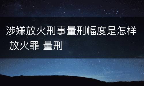 涉嫌放火刑事量刑幅度是怎样 放火罪 量刑