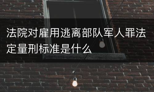 法院对雇用逃离部队军人罪法定量刑标准是什么