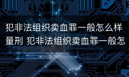 犯非法组织卖血罪一般怎么样量刑 犯非法组织卖血罪一般怎么样量刑的