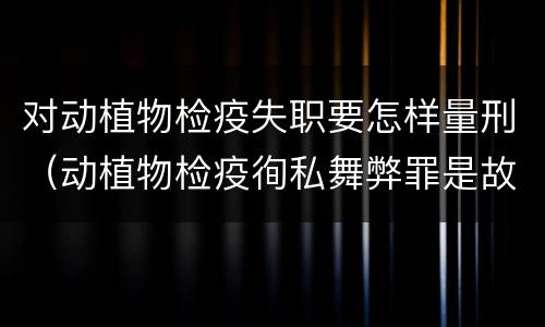 对动植物检疫失职要怎样量刑（动植物检疫徇私舞弊罪是故意犯罪对还是错）