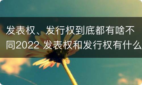 发表权、发行权到底都有啥不同2022 发表权和发行权有什么区别