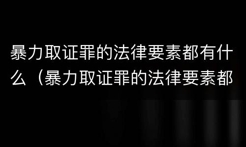 暴力取证罪的法律要素都有什么（暴力取证罪的法律要素都有什么规定）