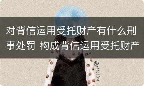 对背信运用受托财产有什么刑事处罚 构成背信运用受托财产罪的立案标准