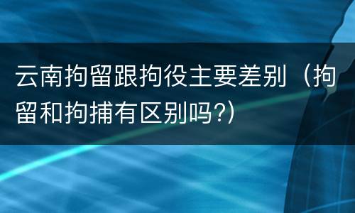 云南拘留跟拘役主要差别（拘留和拘捕有区别吗?）