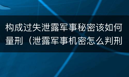 构成过失泄露军事秘密该如何量刑（泄露军事机密怎么判刑）