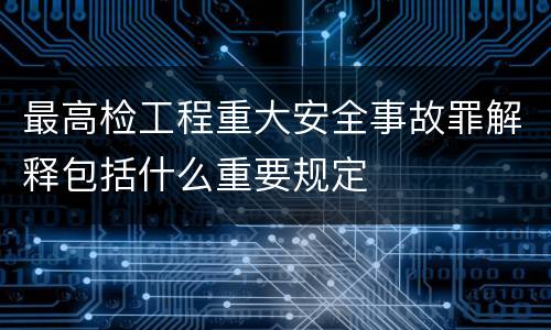 最高检工程重大安全事故罪解释包括什么重要规定
