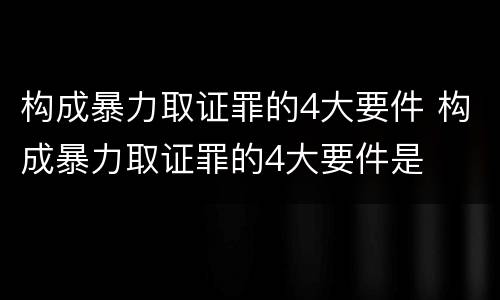构成暴力取证罪的4大要件 构成暴力取证罪的4大要件是
