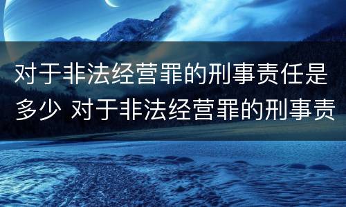 对于非法经营罪的刑事责任是多少 对于非法经营罪的刑事责任是多少年