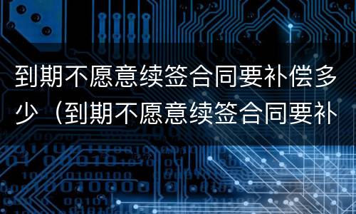 到期不愿意续签合同要补偿多少（到期不愿意续签合同要补偿多少钱）
