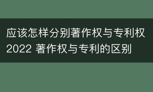 应该怎样分别著作权与专利权2022 著作权与专利的区别