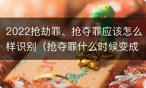 2022抢劫罪、抢夺罪应该怎么样识别（抢夺罪什么时候变成抢劫罪）