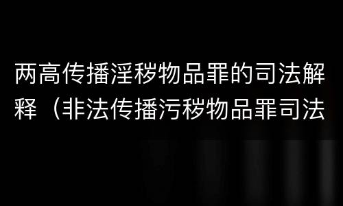 两高传播淫秽物品罪的司法解释（非法传播污秽物品罪司法解释二）