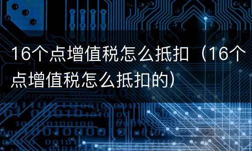 16个点增值税怎么抵扣（16个点增值税怎么抵扣的）