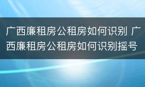广西廉租房公租房如何识别 广西廉租房公租房如何识别摇号