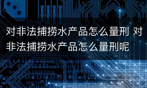 对非法捕捞水产品怎么量刑 对非法捕捞水产品怎么量刑呢