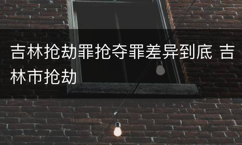 吉林抢劫罪抢夺罪差异到底 吉林市抢劫
