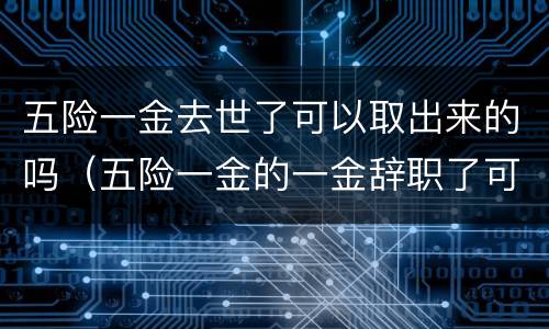 五险一金去世了可以取出来的吗（五险一金的一金辞职了可以取出来吗）
