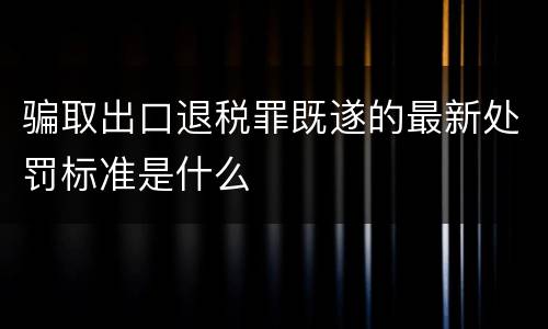骗取出口退税罪既遂的最新处罚标准是什么