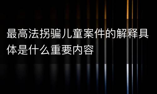 最高法拐骗儿童案件的解释具体是什么重要内容