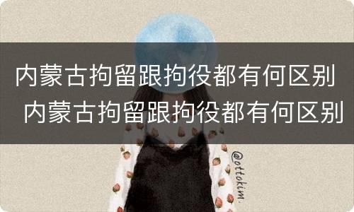 内蒙古拘留跟拘役都有何区别 内蒙古拘留跟拘役都有何区别和联系