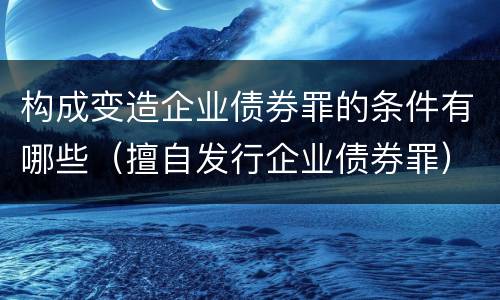 构成变造企业债券罪的条件有哪些（擅自发行企业债券罪）
