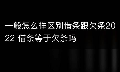 一般怎么样区别借条跟欠条2022 借条等于欠条吗