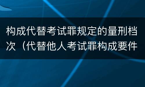 构成代替考试罪规定的量刑档次（代替他人考试罪构成要件有何规定）