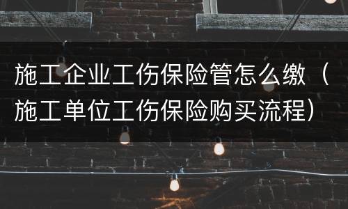 施工企业工伤保险管怎么缴（施工单位工伤保险购买流程）