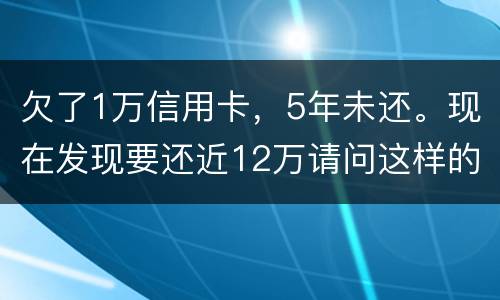 欠了1万信用卡，5年未还。现在发现要还近12万请问这样的利息怎么解决