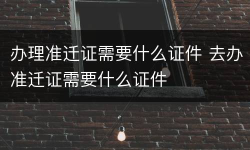 办理准迁证需要什么证件 去办准迁证需要什么证件