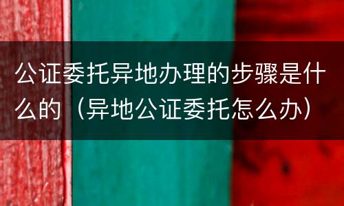 公证委托异地办理的步骤是什么的（异地公证委托怎么办）