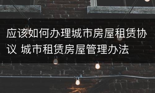 应该如何办理城市房屋租赁协议 城市租赁房屋管理办法