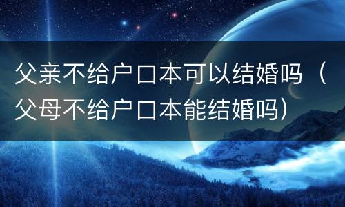 父亲不给户口本可以结婚吗（父母不给户口本能结婚吗）