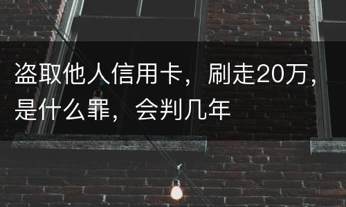 盗取他人信用卡,刷走20万,是什么罪,会判几年