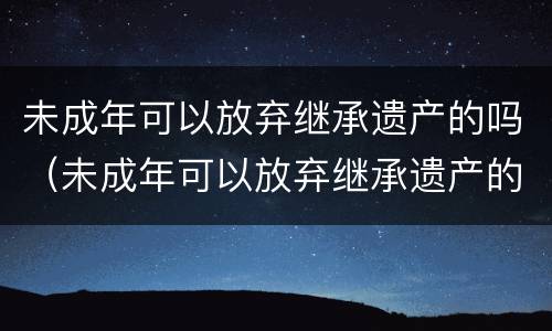 未成年可以放弃继承遗产的吗（未成年可以放弃继承遗产的吗知乎）