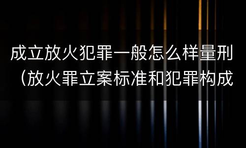 成立放火犯罪一般怎么样量刑（放火罪立案标准和犯罪构成）