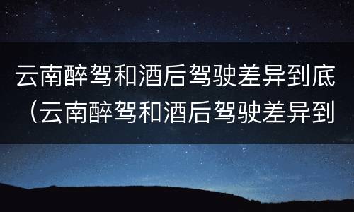 云南醉驾和酒后驾驶差异到底（云南醉驾和酒后驾驶差异到底是什么）