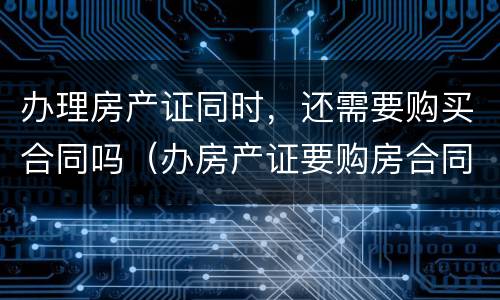 办理房产证同时，还需要购买合同吗（办房产证要购房合同吗?办房产证要把购房合同收走吗?）