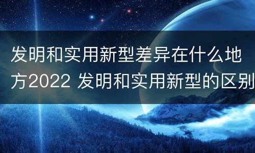 发明和实用新型差异在什么地方2022 发明和实用新型的区别和联系有什么
