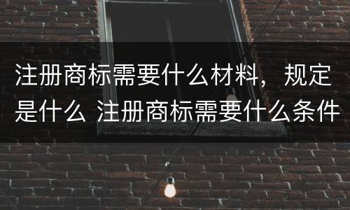 注册商标需要什么材料，规定是什么 注册商标需要什么条件和材料知乎