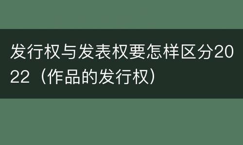 发行权与发表权要怎样区分2022（作品的发行权）