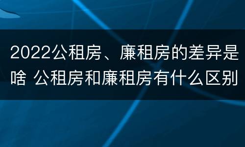 2022公租房、廉租房的差异是啥 公租房和廉租房有什么区别?2019年的