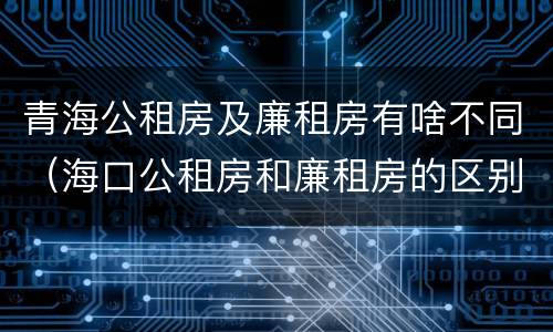 青海公租房及廉租房有啥不同（海口公租房和廉租房的区别）