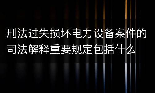 刑法过失损坏电力设备案件的司法解释重要规定包括什么